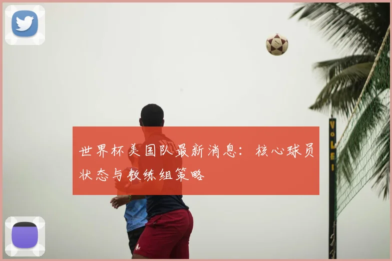 世界杯美国队最新消息:核心球员状态与教练组策略