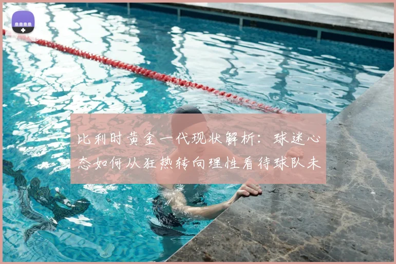 比利时黄金一代现状解析：球迷心态如何从狂热转向理性看待球队未来