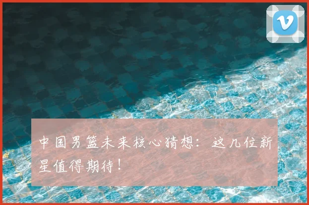 中国男篮未来核心猜想：这几位新星值得期待！