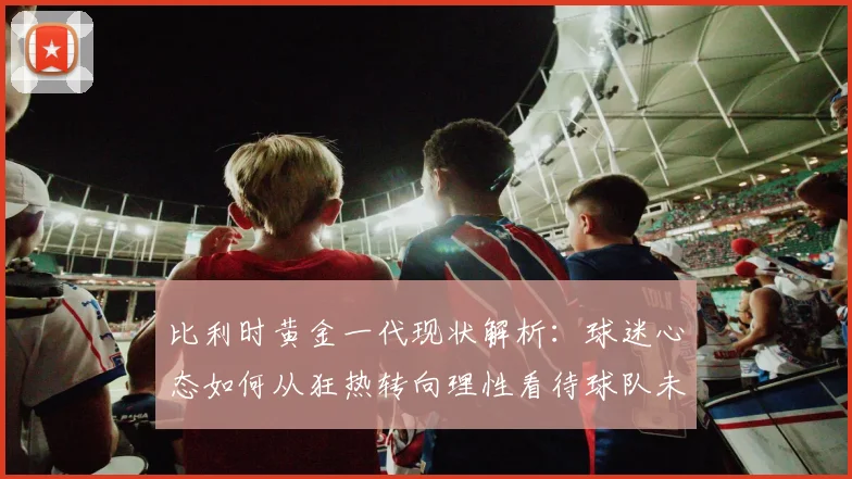 比利时黄金一代现状解析:球迷心态如何从狂热转向理性看待球队未来