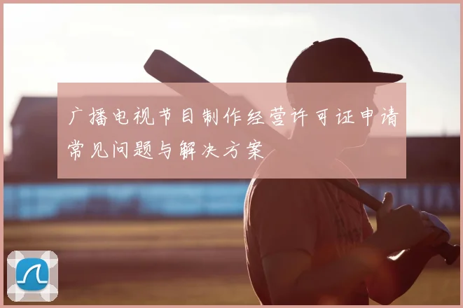 广播电视节目制作经营许可证申请常见问题与解决方案