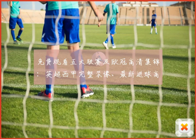 免费观看五大联赛及欧冠高清集锦：英超西甲完整录像、最新进球高光时刻盘点