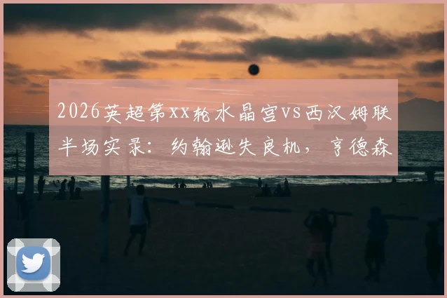 2026英超第xx轮水晶宫vs西汉姆联半场实录:约翰逊失良机,亨德森力保城门不失,双方0-0互交白卷
