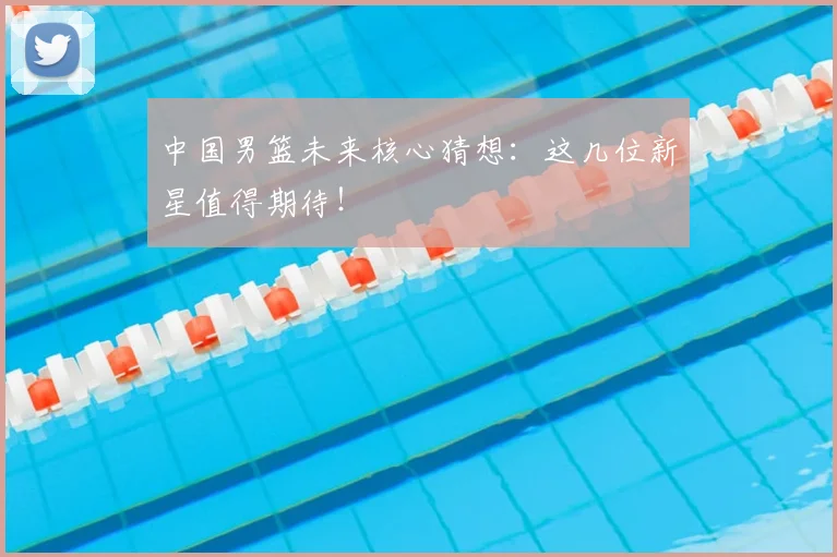 中国男篮未来核心猜想：这几位新星值得期待！