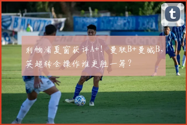 利物浦夏窗获评A+！曼联B+曼城B，英超转会操作谁更胜一筹？