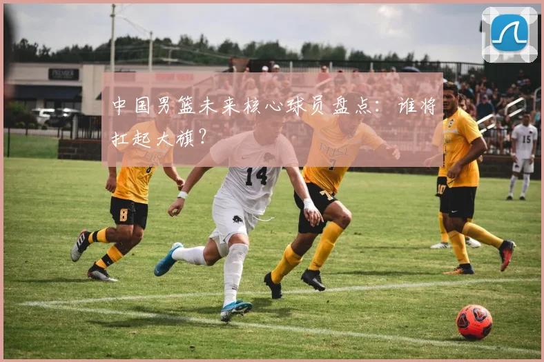 中国男篮未来核心球员盘点:谁将扛起大旗?