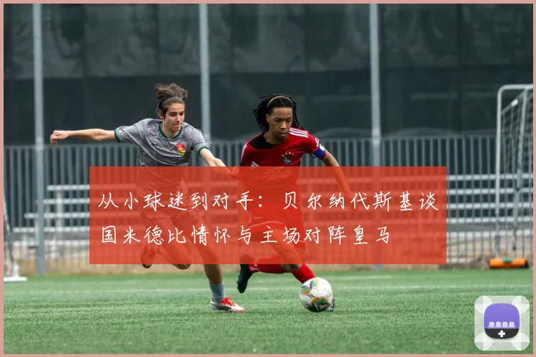 从小球迷到对手：贝尔纳代斯基谈国米德比情怀与主场对阵皇马