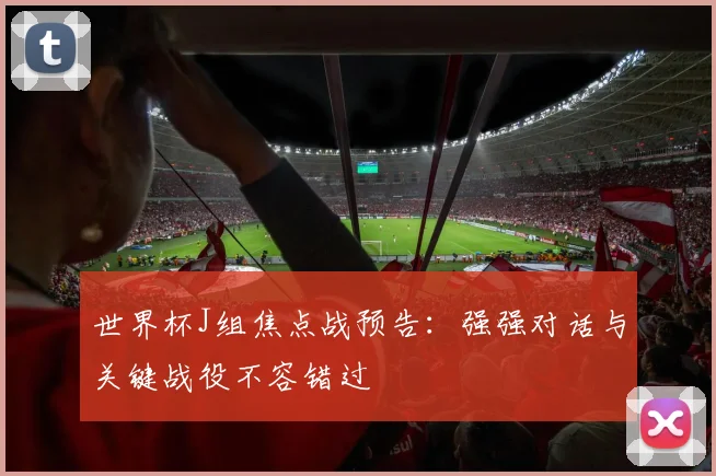 世界杯J组焦点战预告：强强对话与关键战役不容错过