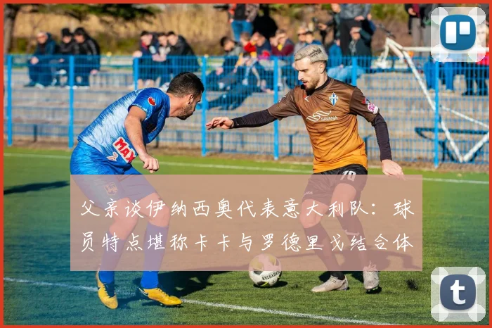 父亲谈伊纳西奥代表意大利队：球员特点堪称卡卡与罗德里戈结合体，2026赛事可期