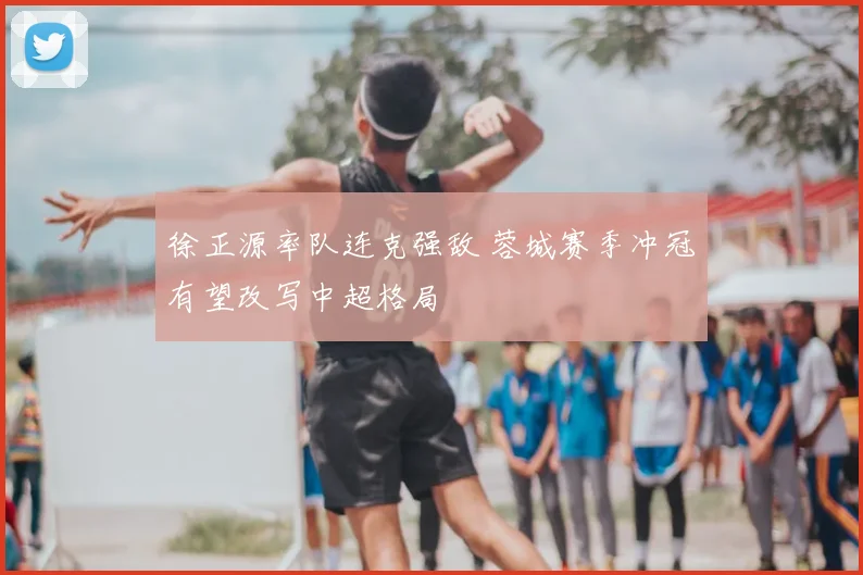 徐正源率队连克强敌 蓉城赛季冲冠有望改写中超格局