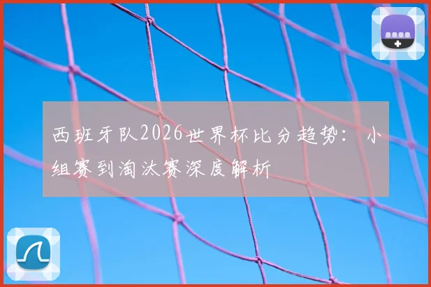 西班牙队2026世界杯比分趋势:小组赛到淘汰赛深度解析