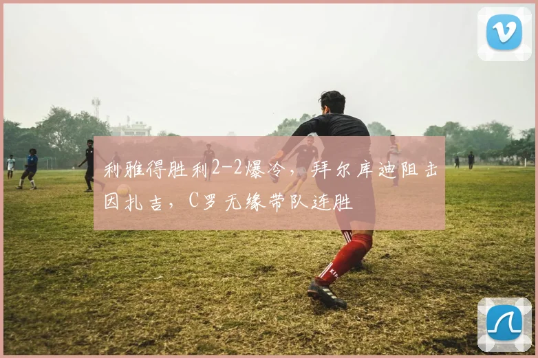 利雅得胜利2-2爆冷,拜尔库迪阻击因扎吉,C罗无缘带队连胜