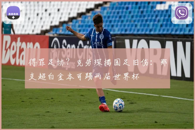 得罪足协?克劳琛揭国足旧伤:那支超白金本可踢两届世界杯