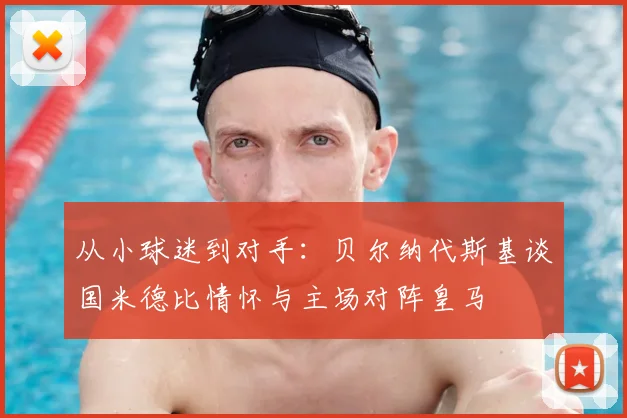 从小球迷到对手:贝尔纳代斯基谈国米德比情怀与主场对阵皇马