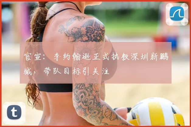 官宣：李约翰逊正式执教深圳新鹏城，带队目标引关注